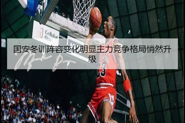 国安冬训阵容变化明显主力竞争格局悄然升级